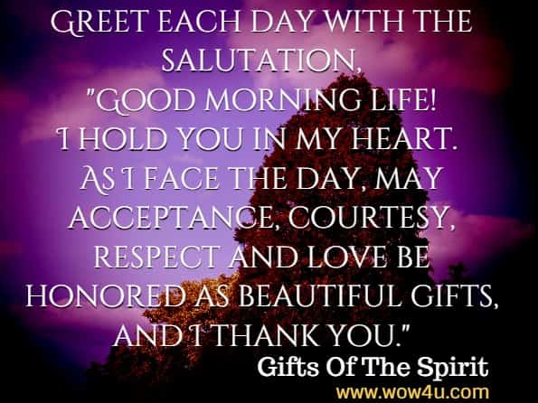 Greet each day with the salutation, Good morning life! I hold you in my heart. As I face the day, may acceptance, courtesy, respect and love be honored as beautiful gifts, and I thank you. Gifts Of The Spirit