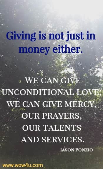 Giving is not just in money either. We can give unconditional love; we can give mercy, our prayers, our talents and services.
  Jason Ponzio
