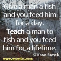Give a man a fish and you feed him for a day. Teach a man to fish and you feed him for a lifetime.  Chinese Proverb