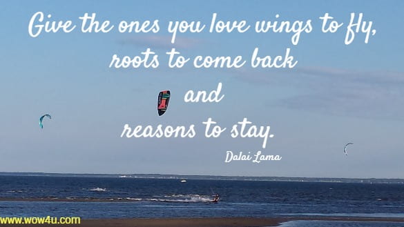 Give the ones you love wings to fly, 
roots to come back and 
reasons to stay.  Dalai Lama