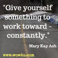 Give yourself something to work toward- constantly. Mary Kay Ash