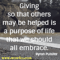 Giving so that others may be helped is a purpose of life that we should all embrace. Byron Pulsifer