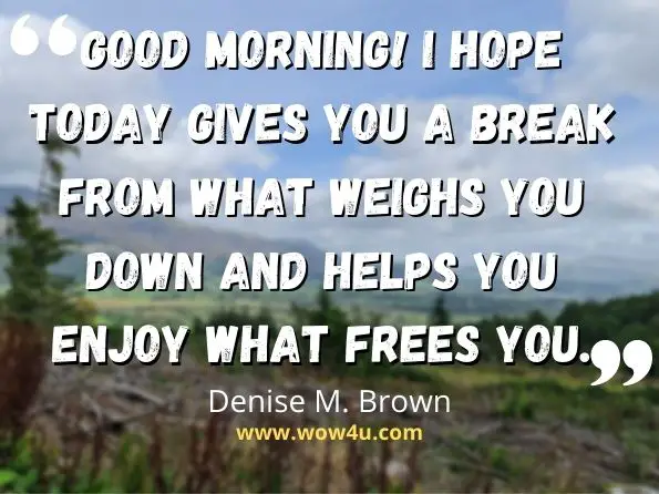 Good morning! I hope today gives you a break from what weighs you down and helps you enjoy what frees you.
Denise M. Brown