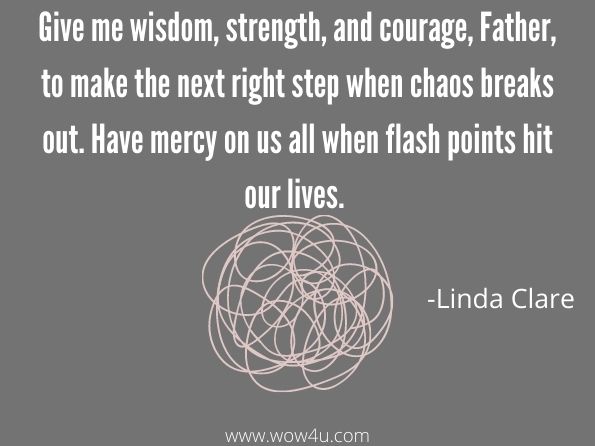 Give me wisdom, strength, and courage, Father, to make the next right step when chaos breaks out. Have mercy on us all when flash points hit our lives. 