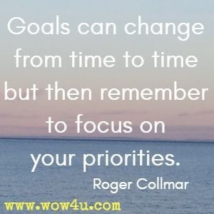 Goals can change from time to time but then remember to focus on your priorities. Roger Collmar