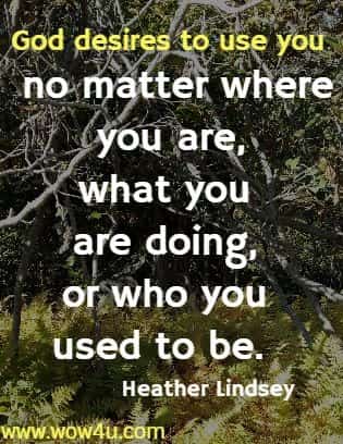 God desires to use you no matter where you are, what you are doing, 
or who you used to be.  Heather Lindsey