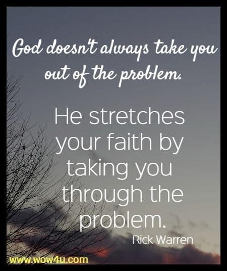 God doesn't always take you out of the problem. 
He stretches your faith by taking you through the problem.
 Rick Warren  