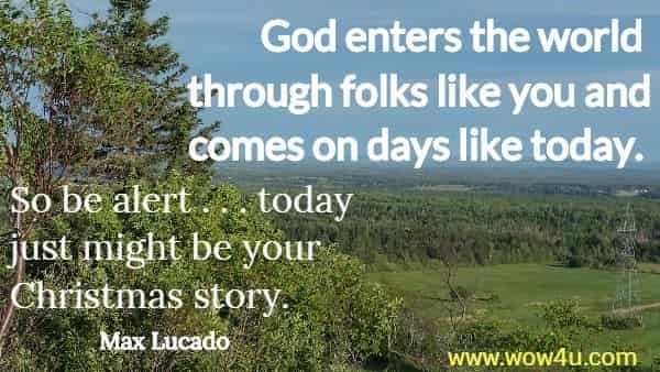 God enters the world through folks like you and comes on days like today. 
So be alert . . . today just might be your Christmas story.  Max Lucado