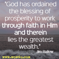 God has ordained the blessing of prosperity to work through faith in Him and therein lies the greatest wealth. Jim Ballew