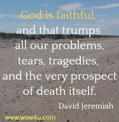 God is faithful, and that trumps all our problems, tears, tragedies, and
 the very prospect of death itself.  David Jeremiah