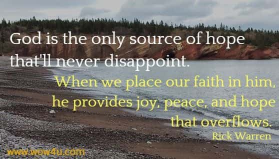 God is the only source of hope that'll never disappoint. 
When we place our faith in him, he provides joy, peace, and hope
 that overflows.  Rick Warren 