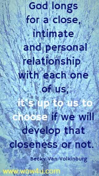 God longs for a close, intimate and personal relationship with each one of us,
 it's up to us to choose if we will develop that closeness or not. Becky Van Volkinburg