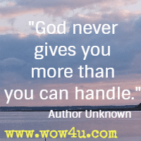 God never gives you more than you can handle.  Author Unknown