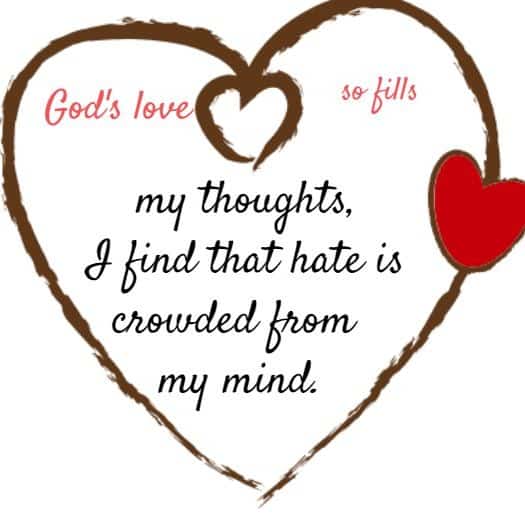 God's love so fills my thoughts, I find that hate is crowded from my mind.