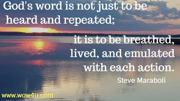 God's word is not just to be heard and repeated; it is to be breathed, 
lived, and emulated with each action. 
  Steve Maraboli