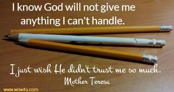 I know God will not give me anything I can't handle. 
I just wish He didn't trust me so much. Mother Teresa