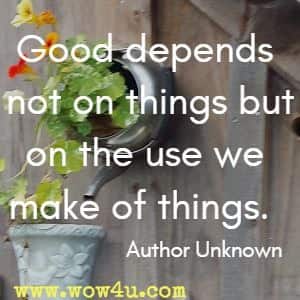 Good depends not on things but on the use we make of things. Author Unknown 