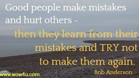 Good people make mistakes and hurt others - then they
 learn from their mistakes
 and TRY not to make them again. Bob Anderson