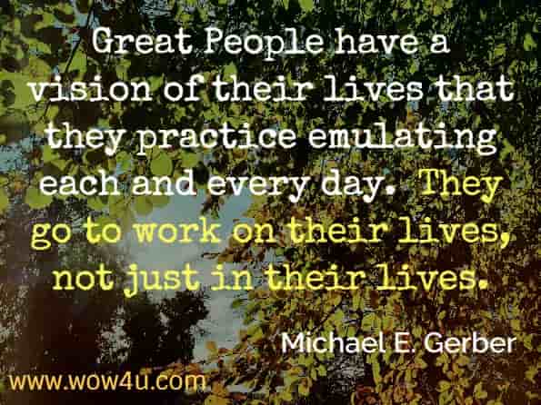 Great People have a vision of their lives that they practice emulating each and every day.  They go to work on their lives, not just in their lives. Michael E. Gerber
