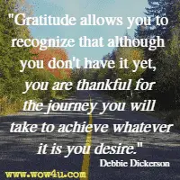 Gratitude allows you to recognize that although you don't have it yet, you are thankful for the journey you will take to achieve whatever it is you desire. Debbie Dickerson