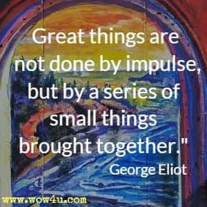 Great things are not done by impulse, but by a series of small things brought together.  George Eliot 