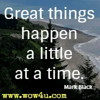 Great things happen a little at a time. Mark Black