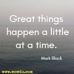 Great things happen a little at a time. Mark Black 