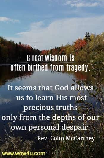 Great wisdom is often birthed from tragedy. 
It seems that God allows us to learn His most precious truths 
only from the depths of our own personal despair.
   Rev. Colin McCartney
