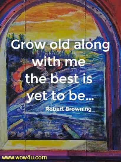 Grow old along with me the best is yet to beï¿½
 Robert Browning