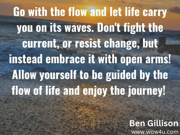 Go with the flow and let life carry you on its waves. Don't fight the current, or resist change, but instead embrace it with open arms! Allow yourself to be guided by the flow of life and enjoy the journey! 