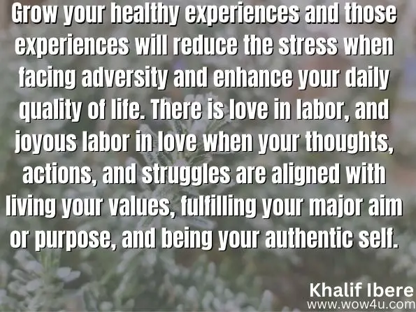 Grow your healthy experiences and those experiences will reduce the stress when facing adversity and enhance your daily quality of life. There is love in labor, and joyous labor in love when your thoughts, actions, and struggles are aligned with living your values, fulfilling your major aim or purpose, and being your authentic self.