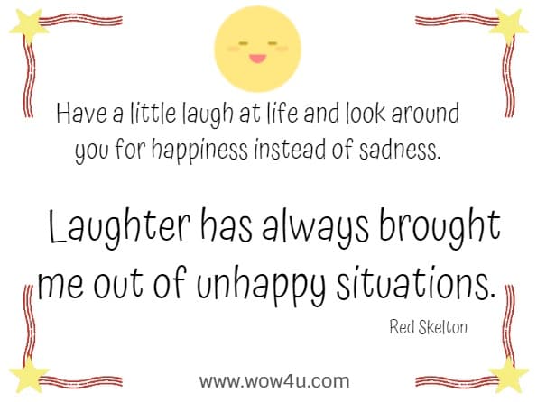 Have a little laugh at life and look around you for happiness instead of sadness. Laughter has always brought me out of unhappy situations. 
    Red Skelton 