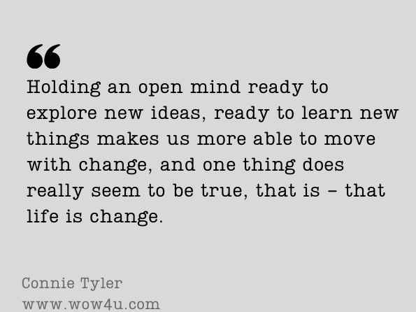Holding an open mind ready to explore new ideas, ready to learn new things makes us more able to move with change, and one thing does really seem to be true, that is - that life is change. Connie Tyler, Dancing the Deep Hum, One Woman's Ideas about How to Live in 