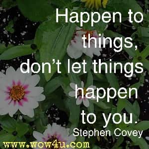 Happen to things, don't let things happen to you. Stephen Covey 