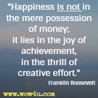Happiness is not in the mere possession of money; it lies in the joy of achievement, in the thrill of creative effort. Franklin Roosevelt