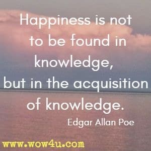 Happiness is not to be found in knowledge, but in the acquisition of knowledge. 
Edgar Allan Poe 