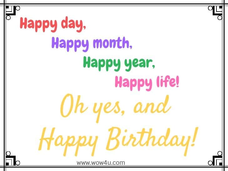 Happy day, happy month, happy year, happy life! Oh yes, and Happy Birthday!