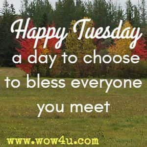 Happy Tuesday a day to choose to bless everyone you meet