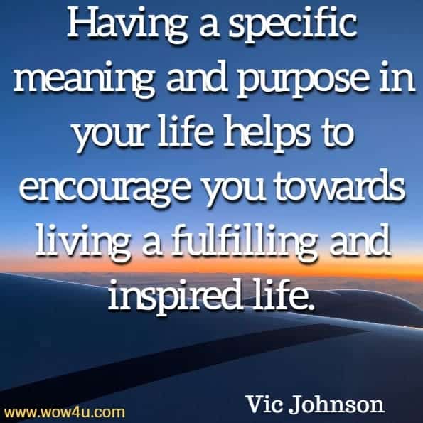  Having a specific meaning and purpose in your life helps to encourage 
you towards living a fulfilling and inspired life. Vic Johnson, Goal Setting