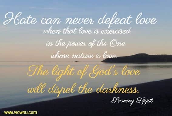Hate can never defeat love when that love is exercised in the power of the One whose nature is love.  The light of God's love will dispel the darkness. Sammy Tippit