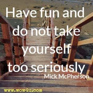Have fun and do not take yourself too seriously.  Mick McPherson
