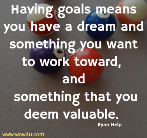 Having goals means you have a dream and something you want to 
work toward, and something that you deem valuable. Ryan Help