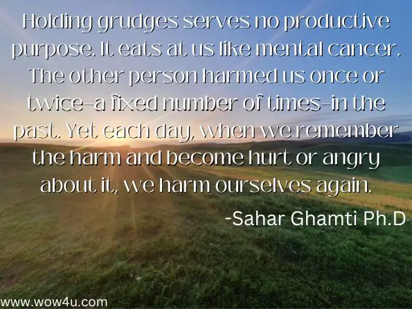 Holding grudges serves no productive purpose. It eats at us like mental cancer. The other person harmed us once or twice—a fixed number of times—in the past. Yet each day, when we remember the harm and become hurt or angry about it, we harm ourselves again. 