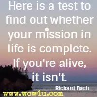 Here is a test to find out whether your mission in life is complete. If you're alive, it isn't. Richard Bach