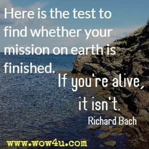 Here is the test to find whether your mission on earth is finished. If you're alive, it isn't. Richard Bach 