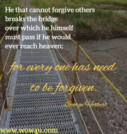 He that cannot forgive others breaks the bridge over which he himself must pass if he would ever reach heaven; for every one has need to be forgiven.
  George Herbert