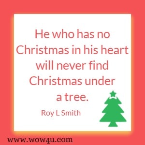 He who has no Christmas in his heart will never find Christmas under a tree. Roy L Smith  