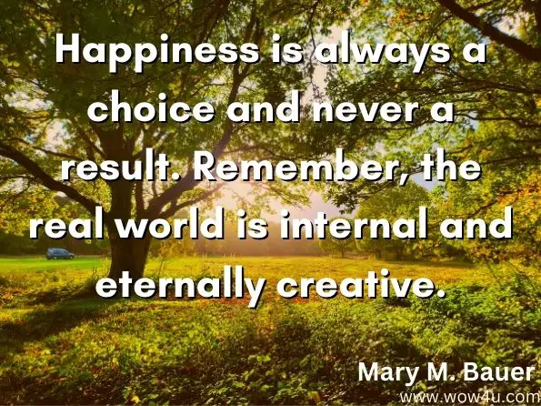Happiness is always a choice and never a result. Remember, the real world is internal and eternally creative.
Mary M. Bauer, The Truth about You