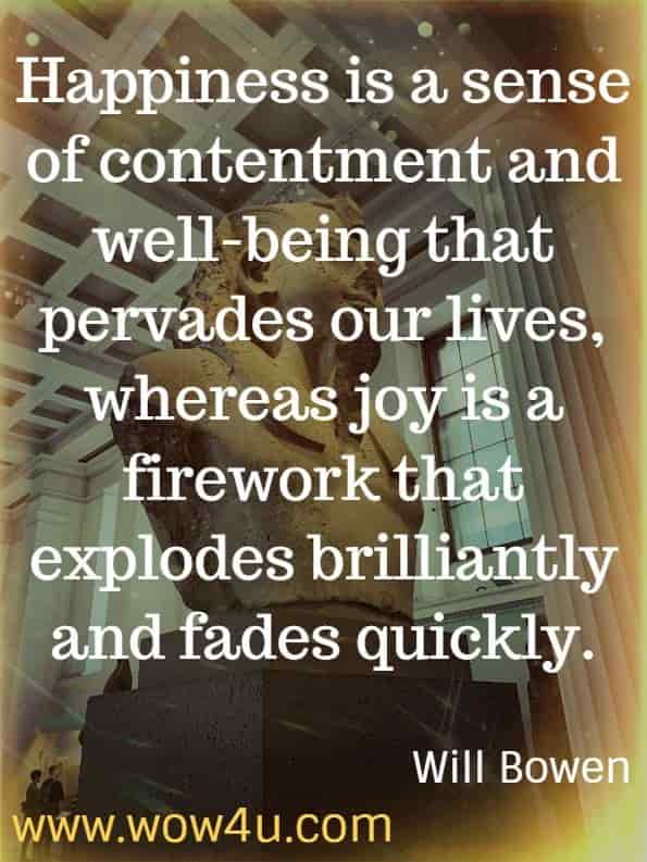 Happiness is a sense of contentment and well-being that pervades our lives, whereas joy is a firework that explodes brilliantly and fades quickly. Will Bowen. Happy This Year.