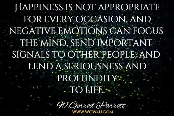Happiness is not appropriate for every occasion, and negative emotions can focus the mind, send important signals to other people, and lend a seriousness and profundity to life.W. Gerrod Parrott The Positive Side of Negative Emotions
